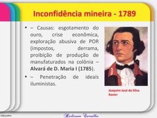 Inconfidência mineira - 1789
• – Causas: esgotamento do
ouro, crise econômica,
exploração abusiva de POR
(impostos, derrama,
proibição de produção de
manufaturados na colônia –
Alvará de D. Maria I (1785).
• – Penetração de ideais
iluministas.
Joaquim José da Silva
Xavier
 