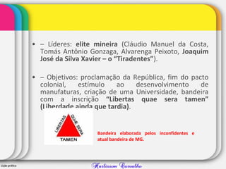 • – Líderes: elite mineira (Cláudio Manuel da Costa,
Tomás Antônio Gonzaga, Alvarenga Peixoto, Joaquim
José da Silva Xavier – o “Tiradentes”).
• – Objetivos: proclamação da República, fim do pacto
colonial, estímulo ao desenvolvimento de
manufaturas, criação de uma Universidade, bandeira
com a inscrição “Libertas quae sera tamen”
(Liberdade ainda que tardia).
Bandeira elaborada pelos inconfidentes e
atual bandeira de MG.
 