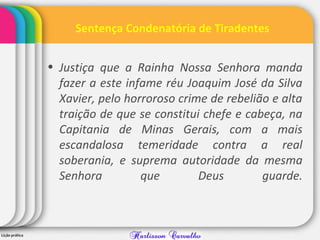 Sentença Condenatória de Tiradentes
• Justiça que a Rainha Nossa Senhora manda
fazer a este infame réu Joaquim José da Silva
Xavier, pelo horroroso crime de rebelião e alta
traição de que se constitui chefe e cabeça, na
Capitania de Minas Gerais, com a mais
escandalosa temeridade contra a real
soberania, e suprema autoridade da mesma
Senhora que Deus guarde.
 