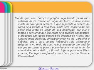 Mande que, com baraço e pregão, seja levado pelas ruas
públicas desta cidade ao lugar da forca, e nela morra
morte natural para sempre, e que separada a cabeça do
corpo seja levada a Vila Rica, onde será conservada em
poste alto junto ao lugar da sua habitação, até que o
tempo a consuma; que seu corpo seja dividido em quartos,
e pregados em iguais postes pela entrada de Minas, nos
lugares mais públicos, principalmente no da Varginha e
Cebolas; que a casa da sua habitação seja arrasada e
salgada, e no meio de suas ruínas levantado um padrão
em que se conserve para a posteridade a memória de tão
abominável réu e delito, e ficando infame para seus filhos
e netos, lhe sejam confiscados seus bens para a Coroa e
Câmara Real.
 