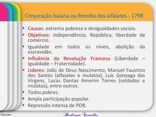 Conjuração baiana ou Revolta dos alfaiates - 1798
• Causas: extrema pobreza e desigualdades sociais.
• Objetivos: independência, República, liberdade de
comércio.
• Igualdade em todos os níveis, abolição da
escravidão.
• Influência da Revolução Francesa (Liberdade –
Igualdade – Fraternidade).
• Líderes: João de Deus Nascimento, Manuel Faustino
dos Santos (alfaiates e mulatos), Luís Gonzaga das
Virgens, Lucas Dantas Amorim Torres (soldados e
mulatos), entre outros.
• Todos pobres.
• Ampla participação popular.
• Repressão intensa de POR.
 