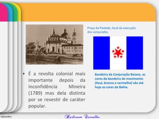 • É a revolta colonial mais
importante depois da
Inconfidência Mineira
(1789) mas dela distinta
por se revestir de caráter
popular.
Bandeira da Conjuração Baiana. as
cores da bandeira do movimento
(Azul, branca e vermelha) são até
hoje as cores da Bahia.
Praça da Piedade, local da execução
dos conjurados.
 