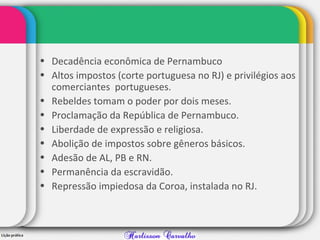 • Decadência econômica de Pernambuco
• Altos impostos (corte portuguesa no RJ) e privilégios aos
comerciantes portugueses.
• Rebeldes tomam o poder por dois meses.
• Proclamação da República de Pernambuco.
• Liberdade de expressão e religiosa.
• Abolição de impostos sobre gêneros básicos.
• Adesão de AL, PB e RN.
• Permanência da escravidão.
• Repressão impiedosa da Coroa, instalada no RJ.
 