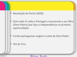 • Revolução do Porto (1820).
• Dom João VI volta a Portugal e recomenda a seu filho
(Dom Pedro) que faça a independência na primeira
oportunidade.
• Cortes portugueses exigem a volta de Dom Pedro.
• Dia do Fico.
 