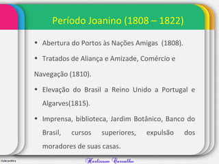 Período Joanino (1808 – 1822)
• Abertura do Portos às Nações Amigas (1808).
• Tratados de Aliança e Amizade, Comércio e
Navegação (1810).
• Elevação do Brasil a Reino Unido a Portugal e
Algarves(1815).
• Imprensa, biblioteca, Jardim Botânico, Banco do
Brasil, cursos superiores, expulsão dos
moradores de suas casas.
 