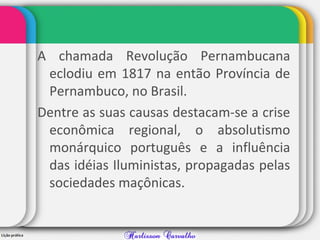 A chamada Revolução Pernambucana
eclodiu em 1817 na então Província de
Pernambuco, no Brasil.
Dentre as suas causas destacam-se a crise
econômica regional, o absolutismo
monárquico português e a influência
das idéias Iluministas, propagadas pelas
sociedades maçônicas.
 