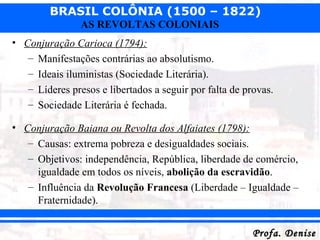 BRASIL COLÔNIA (1500 – 1822)
Profa. DeniseProfa. Denise
AS REVOLTAS COLONIAIS
• Conjuração Carioca (1794):
– Manifestações contrárias ao absolutismo.
– Ideais iluministas (Sociedade Literária).
– Líderes presos e libertados a seguir por falta de provas.
– Sociedade Literária é fechada.
• Conjuração Baiana ou Revolta dos Alfaiates (1798):
– Causas: extrema pobreza e desigualdades sociais.
– Objetivos: independência, República, liberdade de comércio,
igualdade em todos os níveis, abolição da escravidão.
– Influência da Revolução Francesa (Liberdade – Igualdade –
Fraternidade).
 