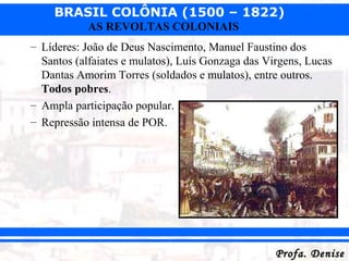 BRASIL COLÔNIA (1500 – 1822)
Profa. DeniseProfa. Denise
AS REVOLTAS COLONIAIS
– Líderes: João de Deus Nascimento, Manuel Faustino dos
Santos (alfaiates e mulatos), Luís Gonzaga das Virgens, Lucas
Dantas Amorim Torres (soldados e mulatos), entre outros.
Todos pobres.
– Ampla participação popular.
– Repressão intensa de POR.
 