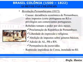 BRASIL COLÔNIA (1500 – 1822)
Profa. DeniseProfa. Denise
AS REVOLTAS COLONIAIS
• Revolução Pernambucana (1817):
– Causas: decadência econômica de Pernambuco,
altos impostos (corte portuguesa no RJ) e
privilégios aos comerciantes portugueses.
– Rebeldes tomam o poder por dois meses.
Proclamação da República de Pernambuco.
Liberdade de expressão e religiosa.
Abolição de impostos sobre gêneros básicos.
Adesão de AL, PB e RN.
Permanência da escravidão.
– Repressão impiedosa da Coroa, instalada no RJ.
 