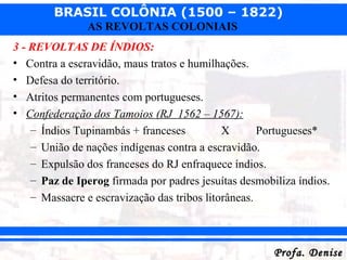 BRASIL COLÔNIA (1500 – 1822)
Profa. DeniseProfa. Denise
AS REVOLTAS COLONIAIS
3 - REVOLTAS DE ÍNDIOS:
• Contra a escravidão, maus tratos e humilhações.
• Defesa do território.
• Atritos permanentes com portugueses.
• Confederação dos Tamoios (RJ 1562 – 1567):
– Índios Tupinambás + franceses X Portugueses*
– União de nações indígenas contra a escravidão.
– Expulsão dos franceses do RJ enfraquece índios.
– Paz de Iperog firmada por padres jesuítas desmobiliza índios.
– Massacre e escravização das tribos litorâneas.
 