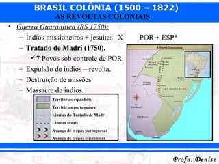 BRASIL COLÔNIA (1500 – 1822)
Profa. DeniseProfa. Denise
AS REVOLTAS COLONIAIS
• Guerra Guaranítica (RS 1750):
– Índios missioneiros + jesuítas X POR + ESP*
– Tratado de Madri (1750).
7 Povos sob controle de POR.
– Expulsão de índios – revolta.
– Destruição de missões
– Massacre de índios.
Territórios espanhóis
Territórios portugueses
Limites do Tratado de Madri
Limites atuais
Avanço de tropas portuguesas
Avanço de tropas espanholas
 