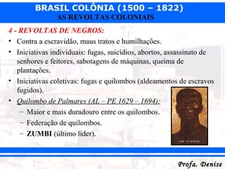 BRASIL COLÔNIA (1500 – 1822)
Profa. DeniseProfa. Denise
AS REVOLTAS COLONIAIS
4 - REVOLTAS DE NEGROS:
• Contra a escravidão, maus tratos e humilhações.
• Iniciativas individuais: fugas, suicídios, abortos, assassinato de
senhores e feitores, sabotagens de máquinas, queima de
plantações.
• Iniciativas coletivas: fugas e quilombos (aldeamentos de escravos
fugidos).
• Quilombo de Palmares (AL – PE 1629 – 1694):
– Maior e mais duradouro entre os quilombos.
– Federação de quilombos.
– ZUMBI (último líder).
 