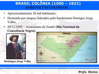 BRASIL COLÔNIA (1500 – 1822)
Profa. DeniseProfa. Denise
AS REVOLTAS COLONIAIS
• Aproximadamente 20 mil habitantes.
• Destruído por ataques liderados pelo bandeirante Domigos Jorge
Velho.
• 20/11/1695 – Assassinato de Zumbi (Dia Nacional da
Consciência Negra).
Domingos Jorge Velho
 