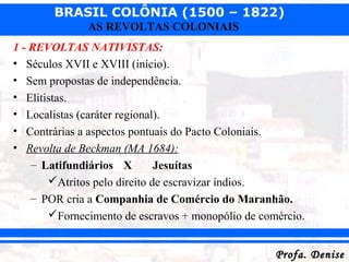 BRASIL COLÔNIA (1500 – 1822)
Profa. DeniseProfa. Denise
AS REVOLTAS COLONIAIS
1 - REVOLTAS NATIVISTAS:
• Séculos XVII e XVIII (início).
• Sem propostas de independência.
• Elitistas.
• Localistas (caráter regional).
• Contrárias a aspectos pontuais do Pacto Coloniais.
• Revolta de Beckman (MA 1684):
– Latifundiários X Jesuítas
Atritos pelo direito de escravizar índios.
– POR cria a Companhia de Comércio do Maranhão.
Fornecimento de escravos + monopólio de comércio.
 