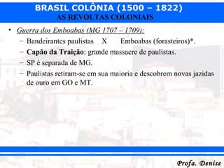 BRASIL COLÔNIA (1500 – 1822)
Profa. DeniseProfa. Denise
AS REVOLTAS COLONIAIS
• Guerra dos Emboabas (MG 1707 – 1709):
– Bandeirantes paulistas X Emboabas (forasteiros)*.
– Capão da Traição: grande massacre de paulistas.
– SP é separada de MG.
– Paulistas retiram-se em sua maioria e descobrem novas jazidas
de ouro em GO e MT.
 