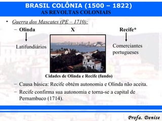 BRASIL COLÔNIA (1500 – 1822)
Profa. DeniseProfa. Denise
AS REVOLTAS COLONIAIS
• Guerra dos Mascates (PE – 1710):
– Olinda X Recife*
– Causa básica: Recife obtém autonomia e Olinda não aceita.
– Recife confirma sua autonomia e torna-se a capital de
Pernambuco (1714).
Latifundiários Comerciantes
portugueses
Cidades de Olinda e Recife (fundo)
 