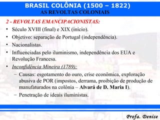 BRASIL COLÔNIA (1500 – 1822)
Profa. DeniseProfa. Denise
AS REVOLTAS COLONIAIS
2 - REVOLTAS EMANCIPACIONISTAS:
• Século XVIII (final) e XIX (início).
• Objetivo: separação de Portugal (independência).
• Nacionalistas.
• Influenciadas pelo iluminismo, independência dos EUA e
Revolução Francesa.
• Inconfidência Mineira (1789):
– Causas: esgotamento do ouro, crise econômica, exploração
abusiva de POR (impostos, derrama, proibição de produção de
manufaturados na colônia – Alvará de D. Maria I).
– Penetração de ideais iluministas.
 