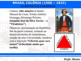 BRASIL COLÔNIA (1500 – 1822)
Profa. DeniseProfa. Denise
AS REVOLTAS COLONIAIS
– Líderes: elite mineira (Cláudio
Manuel da Costa, Tomás Antônio
Gonzaga, Alvarenga Peixoto,
Joaquim José da Silva Xavier – o
“Tiradentes”).
– Objetivos: proclamação da República,
fim do pacto colonial, estímulo ao
desenvolvimento de manufaturas,
criação de uma Universidade, bandeira
com a inscrição “Libertas quae sera
tamen” (Liberdade ainda que
tardia).
 