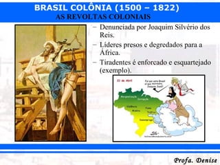 BRASIL COLÔNIA (1500 – 1822)
Profa. DeniseProfa. Denise
AS REVOLTAS COLONIAIS
– Denunciada por Joaquim Silvério dos
Reis.
– Líderes presos e degredados para a
África.
– Tiradentes é enforcado e esquartejado
(exemplo).
 
