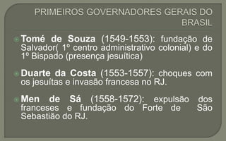  Tomé de Souza (1549-1553): fundação de
Salvador( 1º centro administrativo colonial) e do
1º Bispado (presença jesuítica)
 Duarte da Costa (1553-1557): choques com
os jesuítas e invasão francesa no RJ.
 Men de Sá (1558-1572): expulsão dos
franceses e fundação do Forte de São
Sebastião do RJ.
 