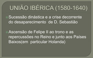 Sucessão dinástica e a crise decorrente
do desaparecimento de D. Sebastião
Ascensão de Felipe II ao trono e as
repercussões no Reino e junto aos Países
Baixos(em particular Holanda)
 