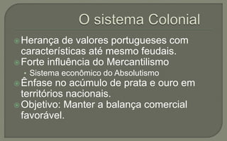 Herança de valores portugueses com
características até mesmo feudais.
Forte influência do Mercantilismo
• Sistema econômico do Absolutismo
Ênfase no acúmulo de prata e ouro em
territórios nacionais.
Objetivo: Manter a balança comercial
favorável.
 