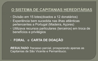 • Divisão em 15 lotes(doados a 12 donatários)
• Experiência bem sucedida nas ilhas atlânticas
pertencentes a Portugal (Madeira, Açores)
• Utilizava recursos particulares (terceiros) em troca de
benefícios e privilégios
• FORAL e CARTA DE DOAÇÃO
RESULTADO: fracasso parcial, prosperando apenas as
Capitanias de São Vicente e Pernambuco.
 