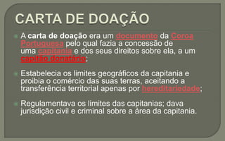  A carta de doação era um documento da Coroa
Portuguesa pelo qual fazia a concessão de
uma capitania e dos seus direitos sobre ela, a um
capitão donatário;
 Estabelecia os limites geográficos da capitania e
proibia o comércio das suas terras, aceitando a
transferência territorial apenas por hereditariedade;
 Regulamentava os limites das capitanias; dava
jurisdição civil e criminal sobre a área da capitania.
 