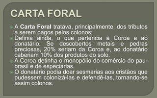  A Carta Foral tratava, principalmente, dos tributos
a serem pagos pelos colonos;
 Definia ainda, o que pertencia à Coroa e ao
donatário. Se descobertos metais e pedras
preciosas, 20% seriam da Coroa e, ao donatário
caberiam 10% dos produtos do solo.
 A Coroa detinha o monopólio do comércio do pau-
brasil e de especiarias.
 O donatário podia doar sesmarias aos cristãos que
pudessem colonizá-las e defendê-las, tornando-se
assim colonos.
 