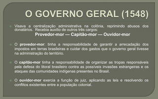  Visava a centralização administrativa na colônia, reprimindo abusos dos
donatários. Recebia auxílio de outros três cargos:
Provedor-mor — Capitão-mor — Ouvidor-mor
 O provedor-mor: tinha a responsabilidade de garantir a arrecadação dos
impostos em terras brasileiras e cuidar dos gastos que o governo geral tivesse
na administração do território.
 O capitão-mor tinha a responsabilidade de organizar as tropas responsáveis
pela defesa do litoral brasileiro contra as possíveis invasões estrangeiras e os
ataques das comunidades indígenas presentes no Brasil.
 O ouvidor-mor exercia a função de juiz, aplicando as leis e resolvendo os
conflitos existentes entre a população colonial.
 