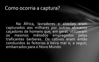 Na África, lavradores e aldeões eram
capturados aos milhares por outros africanos
caçadores de homens que, em geral, utilizavam
os mesmos métodos empregados pelos
traficantes berberes. Os cativos eram então
conduzidos às feitorias à beira mar e, a seguir,
embarcados para o Novo Mundo.
Como ocorria a captura?
 