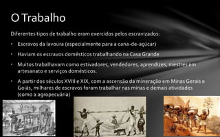 Diferentes tipos de trabalho eram exercidos pelos escravizados:
• Escravos da lavoura (especialmente para a cana-de-açúcar)
• Haviam os escravos domésticos trabalhando na Casa Grande
• Muitos trabalhavam como estivadores, vendedores, aprendizes, mestres em
artesanato e serviços domésticos.
• A partir dos séculos XVIII e XIX, com a ascensão da mineração em Minas Gerais e
Goiás, milhares de escravos foram trabalhar nas minas e demais atividades
(como a agropecuária)
OTrabalho
 