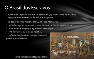 • A partir da segunda metade do século XVI, grandes levas de escravos
ingressaram nas terra da América portuguesa.
• De acordo com o historiador Luiz Felipe Alencastro:
• 40% dos negros morriam nos primeiros 6 meses após o seu apresamento;
• 12% morriam nos portos, aguardando o embarque;
• 9% morriam na travessia do Atlântico;
• 50% dos que chegavam morriam nos quatro
primeiros anos no Brasil.
O Brasil dos Escravos
Navio tumbeiro ou Navio negreiro
 