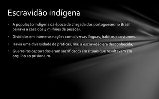 • A população indígena da época da chegada dos portugueses no Brasil
beirava a casa dos 4 milhões de pessoas.
• Divididos em inúmeras nações com diversas línguas, hábitos e costumes.
• Havia uma diversidade de práticas, mas a escravidão era desconhecida;
• Guerreiros capturados eram sacrificados em rituais que resultavam em
orgulho ao prisioneiro.
Escravidão indígena
 