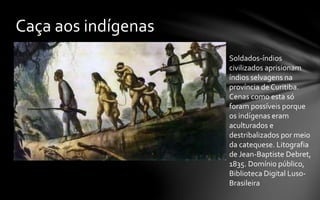 Caça aos indígenas
Soldados-índios
civilizados aprisionam
índios selvagens na
província de Curitiba.
Cenas como esta só
foram possíveis porque
os indígenas eram
aculturados e
destribalizados por meio
da catequese. Litografia
de Jean-Baptiste Debret,
1835. Domínio público,
Biblioteca Digital Luso-
Brasileira
 