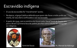 • O uso da escravidão foi “moralmente” aceito.
• Na época, a Igreja Católica defendia que quem não fosse cristão podia ser
morto, ter seus bens confiscados e ser escravizado.
• A partir de 1549, com a comitiva do Governador Geral Tomé de Souza veio
para o Brasil a primeira leva de padres jesuítas com o intuito de catequisar
os indígenas.
Escravidão indÍgena
Tomé de Souza Pe. Manoel da Nóbrega
 