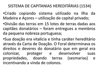 SISTEMA DE CAPITANIAS HEREDITÁRIAS (1534)
•Criado copiando sistema utilizado na Ilha da
Madeira e Açores – utilização de capital privado;
•Divisão das terras em 15 lotes de terras dadas aos
capitães donatários – foram entregues a membros
da pequena nobreza portuguesa;
•Sua doação era vitalícia e tinha caráter hereditário
através da Carta de Doação. O Foral determinava os
direitos e deveres do donatário que em geral era
colonizar, proteger e desenvolver suas
propriedades, doando terras (sesmarias) e
incentivando a vinda de colonos.
 