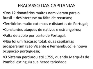 FRACASSO DAS CAPITANIAS
•Dos 12 donatários muitos nem vieram para o
Brasil – desinteresse ou falta de recursos;
•Territórios muito extensos e distantes de Portugal;
•Constantes ataques de nativos e estrangeiros;
•Falta de apoio por parte de Portugal;
•Não foi um fracasso total: duas capitanias
prosperaram (São Vicente e Pernambuco) e houve
ocupação portuguesa;
•O Sistema perdurou até 1759, quando Marquês de
Pombal extinguiu sua hereditariedade.
 