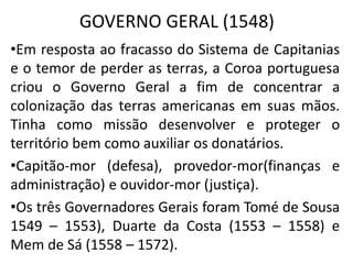GOVERNO GERAL (1548)
•Em resposta ao fracasso do Sistema de Capitanias
e o temor de perder as terras, a Coroa portuguesa
criou o Governo Geral a fim de concentrar a
colonização das terras americanas em suas mãos.
Tinha como missão desenvolver e proteger o
território bem como auxiliar os donatários.
•Capitão-mor (defesa), provedor-mor(finanças e
administração) e ouvidor-mor (justiça).
•Os três Governadores Gerais foram Tomé de Sousa
1549 – 1553), Duarte da Costa (1553 – 1558) e
Mem de Sá (1558 – 1572).
 