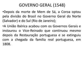 GOVERNO GERAL (1548)
•Depois da morte de Mem de Sá, a Coroa optou
pela divisão do Brasil no Governo Geral do Norte
(Salvador) e do Sul (Rio de Janeiro);
•A União Ibérica acabou com os Governos Gerais e
instaurou o Vice-Reinado que continuou mesmo
depois da Restauração portuguesa e se extinguiu
com a chegada da família real portuguesa, em
1808.
 