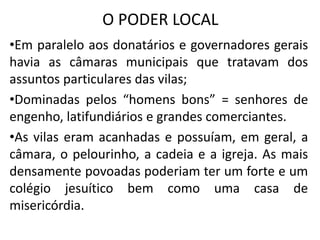 O PODER LOCAL
•Em paralelo aos donatários e governadores gerais
havia as câmaras municipais que tratavam dos
assuntos particulares das vilas;
•Dominadas pelos “homens bons” = senhores de
engenho, latifundiários e grandes comerciantes.
•As vilas eram acanhadas e possuíam, em geral, a
câmara, o pelourinho, a cadeia e a igreja. As mais
densamente povoadas poderiam ter um forte e um
colégio jesuítico bem como uma casa de
misericórdia.
 