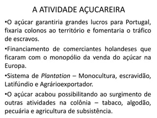 A ATIVIDADE AÇUCAREIRA
•O açúcar garantiria grandes lucros para Portugal,
fixaria colonos ao território e fomentaria o tráfico
de escravos.
•Financiamento de comerciantes holandeses que
ficaram com o monopólio da venda do açúcar na
Europa.
•Sistema de Plantation – Monocultura, escravidão,
Latifúndio e Agrárioexportador.
•O açúcar acabou possibilitando ao surgimento de
outras atividades na colônia – tabaco, algodão,
pecuária e agricultura de subsistência.
 