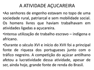 A ATIVIDADE AÇUCAREIRA
•Ao senhores de engenho estavam no topo de uma
sociedade rural, patriarcal e sem mobilidade social.
Os homens livres que haviam trabalhavam em
atividades ligadas a açucareira.
•Intensa utilização de trabalho escravo – indígena e
africano.
•Durante o século XVI e início do XVII foi a principal
fonte de riqueza dos portugueses junto com o
tráfico negreiro. A competição do açúcar antilhano
afetou a lucratividade dessa atividade, apesar de
ser, ainda hoje, grande fonte de renda do Brasil.
 