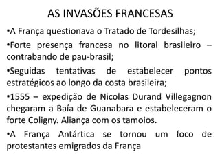 AS INVASÕES FRANCESAS
•A França questionava o Tratado de Tordesilhas;
•Forte presença francesa no litoral brasileiro –
contrabando de pau-brasil;
•Seguidas tentativas de estabelecer pontos
estratégicos ao longo da costa brasileira;
•1555 – expedição de Nicolas Durand Villegagnon
chegaram a Baía de Guanabara e estabeleceram o
forte Coligny. Aliança com os tamoios.
•A França Antártica se tornou um foco de
protestantes emigrados da França
 