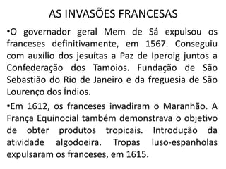 AS INVASÕES FRANCESAS
•O governador geral Mem de Sá expulsou os
franceses definitivamente, em 1567. Conseguiu
com auxílio dos jesuítas a Paz de Iperoig juntos a
Confederação dos Tamoios. Fundação de São
Sebastião do Rio de Janeiro e da freguesia de São
Lourenço dos Índios.
•Em 1612, os franceses invadiram o Maranhão. A
França Equinocial também demonstrava o objetivo
de obter produtos tropicais. Introdução da
atividade algodoeira. Tropas luso-espanholas
expulsaram os franceses, em 1615.
 