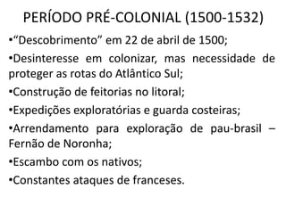 PERÍODO PRÉ-COLONIAL (1500-1532)
•“Descobrimento” em 22 de abril de 1500;
•Desinteresse em colonizar, mas necessidade de
proteger as rotas do Atlântico Sul;
•Construção de feitorias no litoral;
•Expedições exploratórias e guarda costeiras;
•Arrendamento para exploração de pau-brasil –
Fernão de Noronha;
•Escambo com os nativos;
•Constantes ataques de franceses.
 