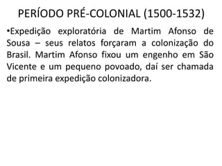 PERÍODO PRÉ-COLONIAL (1500-1532)
•Expedição exploratória de Martim Afonso de
Sousa – seus relatos forçaram a colonização do
Brasil. Martim Afonso fixou um engenho em São
Vicente e um pequeno povoado, daí ser chamada
de primeira expedição colonizadora.
 