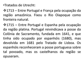 •Tratados de Utrecht:
1713 – Entre Portugal e França pela ocupação da
região amazônica. Fixou o Rio Oiapoque como
fronteira natural.
1715 – Entre Portugal e Espanha pela ocupação
da região platina. Portugal reivindicava a posse da
Colônia de Sacramento, fundada em 1641, e que
tinha sido ocupado por espanhóis (1680), mas
devolvida em 1681 pelo Tratado de Lisboa. Os
espanhóis reconheceram a posse portuguesa sobre
tal povoado, mas os castelhanos da região se
opuseram.
 