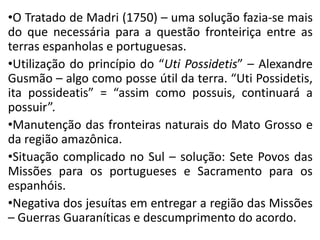 •O Tratado de Madri (1750) – uma solução fazia-se mais
do que necessária para a questão fronteiriça entre as
terras espanholas e portuguesas.
•Utilização do princípio do “Uti Possidetis” – Alexandre
Gusmão – algo como posse útil da terra. “Uti Possidetis,
ita possideatis” = “assim como possuis, continuará a
possuir”.
•Manutenção das fronteiras naturais do Mato Grosso e
da região amazônica.
•Situação complicado no Sul – solução: Sete Povos das
Missões para os portugueses e Sacramento para os
espanhóis.
•Negativa dos jesuítas em entregar a região das Missões
– Guerras Guaraníticas e descumprimento do acordo.
 