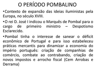 O PERÍODO POMBALINO
•Contexto de expansão das ideias iluministas pela
Europa, no século XVIII.
•O rei D. José I indicou o Marquês de Pombal para o
cargo de primeiro ministro – Despotismo
Esclarecido.
•Pombal tinha o interesse de sanear o déficit
econômico de Portugal e para isso estabeleceu
práticas mercantis para dinamizar a economia do
império português: criação de companhias de
comércio, combate ao contrabando, criação de
novos impostos e arrocho fiscal (Cem Arrobas e
Derrama)
 
